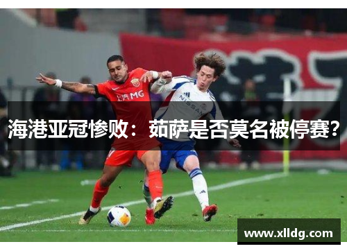 海港亚冠惨败：茹萨是否莫名被停赛？