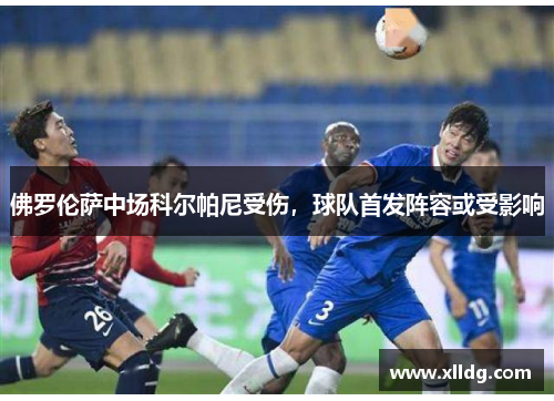 佛罗伦萨中场科尔帕尼受伤，球队首发阵容或受影响