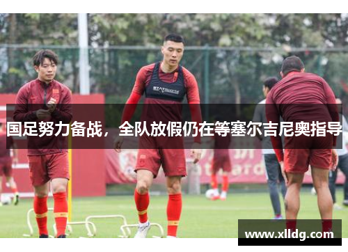 国足努力备战，全队放假仍在等塞尔吉尼奥指导